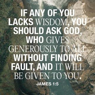 James 1:5-7 - If any of you lacks wisdom [to guide him through a decision or circumstance], he is to ask of [our benevolent] God, who gives to everyone generously and without rebuke or blame, and it will be given to him. But he must ask [for wisdom] in faith, without doubting [God’s willingness to help], for the one who doubts is like a billowing surge of the sea that is blown about and tossed by the wind. For such a person ought not to think or expect that he will receive anything [at all] from the Lord