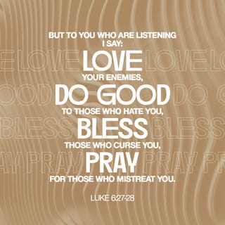 Luke 6:27-38 - “But I say to you who hear, love your enemies, do good to those who hate you, bless those who curse you, pray for those who mistreat you. Whoever hits you on the cheek, offer him the other also; and whoever takes away your coat, do not withhold your shirt from him either. Give to everyone who asks of you, and whoever takes away what is yours, do not demand it back. Treat others the same way you want them to treat you. If you love those who love you, what credit is that to you? For even sinners love those who love them. If you do good to those who do good to you, what credit is that to you? For even sinners do the same. If you lend to those from whom you expect to receive, what credit is that to you? Even sinners lend to sinners in order to receive back the same amount. But love your enemies, and do good, and lend, expecting nothing in return; and your reward will be great, and you will be sons of the Most High; for He Himself is kind to ungrateful and evil men. Be merciful, just as your Father is merciful.
“Do not judge, and you will not be judged; and do not condemn, and you will not be condemned; pardon, and you will be pardoned. Give, and it will be given to you. They will pour into your lap a good measure—pressed down, shaken together, and running over. For by your standard of measure it will be measured to you in return.”
