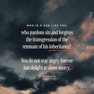 Micah 7:18-19 - Who is a God like you,
who pardons sin and forgives the transgression
of the remnant of his inheritance?
You do not stay angry forever
but delight to show mercy.
You will again have compassion on us;
you will tread our sins underfoot
and hurl all our iniquities into the depths of the sea.