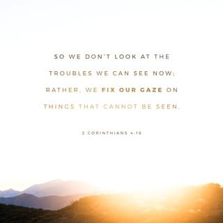 2 Corinthians 4:17-18 - We view our slight, short-lived troubles in the light of eternity. We see our difficulties as the substance that produces for us an eternal, weighty glory far beyond all comparison, because we don’t focus our attention on what is seen but on what is unseen. For what is seen is temporary, but the unseen realm is eternal.