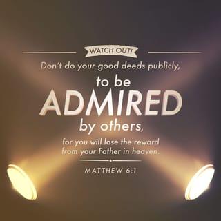 Matthew 6:1-24 - “Watch out! Don’t do your good deeds publicly, to be admired by others, for you will lose the reward from your Father in heaven. When you give to someone in need, don’t do as the hypocrites do—blowing trumpets in the synagogues and streets to call attention to their acts of charity! I tell you the truth, they have received all the reward they will ever get. But when you give to someone in need, don’t let your left hand know what your right hand is doing. Give your gifts in private, and your Father, who sees everything, will reward you.

“When you pray, don’t be like the hypocrites who love to pray publicly on street corners and in the synagogues where everyone can see them. I tell you the truth, that is all the reward they will ever get. But when you pray, go away by yourself, shut the door behind you, and pray to your Father in private. Then your Father, who sees everything, will reward you.
“When you pray, don’t babble on and on as the Gentiles do. They think their prayers are answered merely by repeating their words again and again. Don’t be like them, for your Father knows exactly what you need even before you ask him! Pray like this:

Our Father in heaven,
may your name be kept holy.
May your Kingdom come soon.
May your will be done on earth,
as it is in heaven.
Give us today the food we need,
and forgive us our sins,
as we have forgiven those who sin against us.
And don’t let us yield to temptation,
but rescue us from the evil one.

“If you forgive those who sin against you, your heavenly Father will forgive you. But if you refuse to forgive others, your Father will not forgive your sins.
“And when you fast, don’t make it obvious, as the hypocrites do, for they try to look miserable and disheveled so people will admire them for their fasting. I tell you the truth, that is the only reward they will ever get. But when you fast, comb your hair and wash your face. Then no one will notice that you are fasting, except your Father, who knows what you do in private. And your Father, who sees everything, will reward you.

“Don’t store up treasures here on earth, where moths eat them and rust destroys them, and where thieves break in and steal. Store your treasures in heaven, where moths and rust cannot destroy, and thieves do not break in and steal. Wherever your treasure is, there the desires of your heart will also be.
“Your eye is like a lamp that provides light for your body. When your eye is healthy, your whole body is filled with light. But when your eye is unhealthy, your whole body is filled with darkness. And if the light you think you have is actually darkness, how deep that darkness is!
“No one can serve two masters. For you will hate one and love the other; you will be devoted to one and despise the other. You cannot serve God and be enslaved to money.