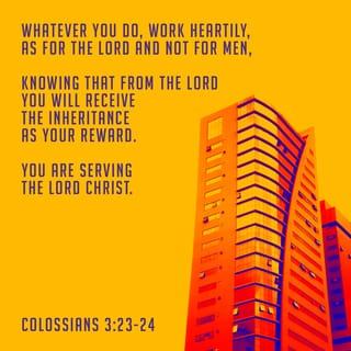 Colossians 3:23-24 - Work willingly at whatever you do, as though you were working for the Lord rather than for people. Remember that the Lord will give you an inheritance as your reward, and that the Master you are serving is Christ.