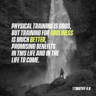 1 Timothy 4:7-10 - Do not waste time arguing over godless ideas and old wives’ tales. Instead, train yourself to be godly. “Physical training is good, but training for godliness is much better, promising benefits in this life and in the life to come.” This is a trustworthy saying, and everyone should accept it. This is why we work hard and continue to struggle, for our hope is in the living God, who is the Savior of all people and particularly of all believers.
