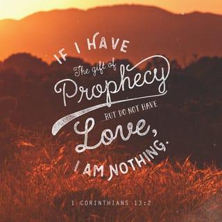 1 Corinthians 13:1-8 - If I speak in the tongues of men or of angels, but do not have love, I am only a resounding gong or a clanging cymbal. If I have the gift of prophecy and can fathom all mysteries and all knowledge, and if I have a faith that can move mountains, but do not have love, I am nothing. If I give all I possess to the poor and give over my body to hardship that I may boast, but do not have love, I gain nothing.
Love is patient, love is kind. It does not envy, it does not boast, it is not proud. It does not dishonor others, it is not self-seeking, it is not easily angered, it keeps no record of wrongs. Love does not delight in evil but rejoices with the truth. It always protects, always trusts, always hopes, always perseveres.
Love never fails. But where there are prophecies, they will cease; where there are tongues, they will be stilled; where there is knowledge, it will pass away.
