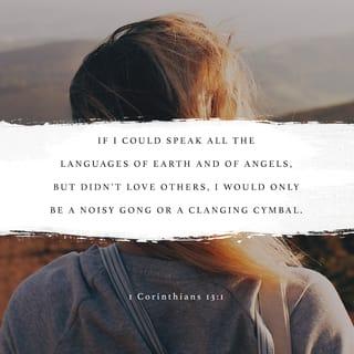 1 Corinthians 13:1-8 - If I could speak all the languages of earth and of angels, but didn’t love others, I would only be a noisy gong or a clanging cymbal. If I had the gift of prophecy, and if I understood all of God’s secret plans and possessed all knowledge, and if I had such faith that I could move mountains, but didn’t love others, I would be nothing. If I gave everything I have to the poor and even sacrificed my body, I could boast about it; but if I didn’t love others, I would have gained nothing.
Love is patient and kind. Love is not jealous or boastful or proud or rude. It does not demand its own way. It is not irritable, and it keeps no record of being wronged. It does not rejoice about injustice but rejoices whenever the truth wins out. Love never gives up, never loses faith, is always hopeful, and endures through every circumstance.
Prophecy and speaking in unknown languages and special knowledge will become useless. But love will last forever!