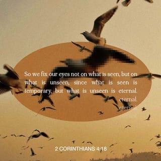 2 Corinthians 4:17-18 - We have small troubles for a while now, but they are helping us gain an eternal glory that is much greater than the troubles. We set our eyes not on what we see but on what we cannot see. What we see will last only a short time, but what we cannot see will last forever.