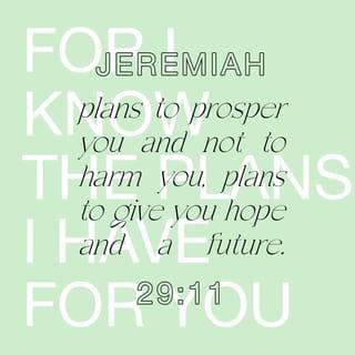 Jeremiah 29:10-14 - This is what the LORD says: “You will be in Babylon for seventy years. But then I will come and do for you all the good things I have promised, and I will bring you home again. For I know the plans I have for you,” says the LORD. “They are plans for good and not for disaster, to give you a future and a hope. In those days when you pray, I will listen. If you look for me wholeheartedly, you will find me. I will be found by you,” says the LORD. “I will end your captivity and restore your fortunes. I will gather you out of the nations where I sent you and will bring you home again to your own land.”