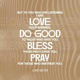 Luke 6:27-37 - “But to you who are listening I say: Love your enemies, do good to those who hate you, bless those who curse you, pray for those who mistreat you. If someone slaps you on one cheek, turn to them the other also. If someone takes your coat, do not withhold your shirt from them. Give to everyone who asks you, and if anyone takes what belongs to you, do not demand it back. Do to others as you would have them do to you.
“If you love those who love you, what credit is that to you? Even sinners love those who love them. And if you do good to those who are good to you, what credit is that to you? Even sinners do that. And if you lend to those from whom you expect repayment, what credit is that to you? Even sinners lend to sinners, expecting to be repaid in full. But love your enemies, do good to them, and lend to them without expecting to get anything back. Then your reward will be great, and you will be children of the Most High, because he is kind to the ungrateful and wicked. Be merciful, just as your Father is merciful.

“Do not judge, and you will not be judged. Do not condemn, and you will not be condemned. Forgive, and you will be forgiven.