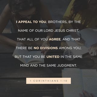 1 Corinthians 1:10-13 - I appeal to you, brothers, by the name of our Lord Jesus Christ, that all of you agree, and that there be no divisions among you, but that you be united in the same mind and the same judgment. For it has been reported to me by Chloe’s people that there is quarreling among you, my brothers. What I mean is that each one of you says, “I follow Paul,” or “I follow Apollos,” or “I follow Cephas,” or “I follow Christ.” Is Christ divided? Was Paul crucified for you? Or were you baptized in the name of Paul?