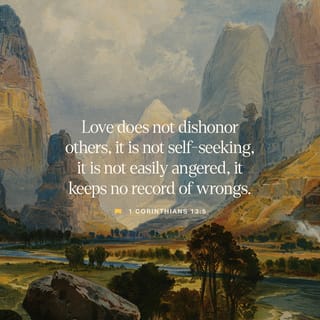 1 Corinthians 13:4-13 - Love is patient, love is kind and is not jealous; love does not brag and is not arrogant, does not act unbecomingly; it does not seek its own, is not provoked, does not take into account a wrong suffered, does not rejoice in unrighteousness, but rejoices with the truth; bears all things, believes all things, hopes all things, endures all things.
Love never fails; but if there are gifts of prophecy, they will be done away; if there are tongues, they will cease; if there is knowledge, it will be done away. For we know in part and we prophesy in part; but when the perfect comes, the partial will be done away. When I was a child, I used to speak like a child, think like a child, reason like a child; when I became a man, I did away with childish things. For now we see in a mirror dimly, but then face to face; now I know in part, but then I will know fully just as I also have been fully known. But now faith, hope, love, abide these three; but the greatest of these is love.