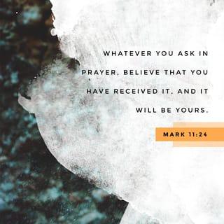 Mark 11:23-24 - For verily I say unto you, That whosoever shall say unto this mountain, Be thou removed, and be thou cast into the sea; and shall not doubt in his heart, but shall believe that those things which he saith shall come to pass; he shall have whatsoever he saith. Therefore I say unto you, What things soever ye desire, when ye pray, believe that ye receive them, and ye shall have them.