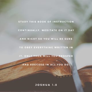 Joshua 1:8-9 - Study this Book of Instruction continually. Meditate on it day and night so you will be sure to obey everything written in it. Only then will you prosper and succeed in all you do. This is my command—be strong and courageous! Do not be afraid or discouraged. For the LORD your God is with you wherever you go.”