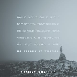1 Corinthians 13:3-7 - If I give all I possess to the poor and give over my body to hardship that I may boast, but do not have love, I gain nothing.
Love is patient, love is kind. It does not envy, it does not boast, it is not proud. It does not dishonor others, it is not self-seeking, it is not easily angered, it keeps no record of wrongs. Love does not delight in evil but rejoices with the truth. It always protects, always trusts, always hopes, always perseveres.