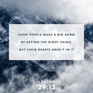 Isaiah 29:13-14-13-14 - The Master said:
“These people make a big show of saying the right thing,
but their hearts aren’t in it.
Because they act like they’re worshiping me
but don’t mean it,
I’m going to step in and shock them awake,
astonish them, stand them on their ears.
The wise ones who had it all figured out
will be exposed as fools.
The smart people who thought they knew everything
will turn out to know nothing.”