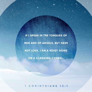 1 Corinthians 13:1 - If I were to speak with eloquence in earth’s many languages, and in the heavenly tongues of angels, yet I didn’t express myself with love, my words would be reduced to the hollow sound of nothing more than a clanging cymbal.