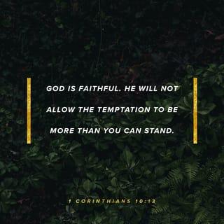1 Corinthians 10:13 - No temptation has overtaken you but such as is common to man; and God is faithful, who will not allow you to be tempted beyond what you are able, but with the temptation will provide the way of escape also, so that you will be able to endure it.