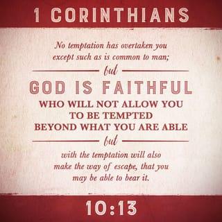 1 Corinthians 10:13 - No temptation has taken you except what is common to man. God is faithful, and He will not permit you to be tempted above what you can endure, but will with the temptation also make a way to escape, that you may be able to bear it.