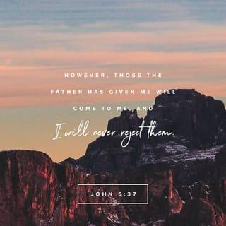 John 6:37-40 - All that which the Father giveth me shall come unto me; and him that cometh to me I will in no wise cast out. For I am come down from heaven, not to do mine own will, but the will of him that sent me. And this is the will of him that sent me, that of all that which he hath given me I should lose nothing, but should raise it up at the last day. For this is the will of my Father, that every one that beholdeth the Son, and believeth on him, should have eternal life; and I will raise him up at the last day.