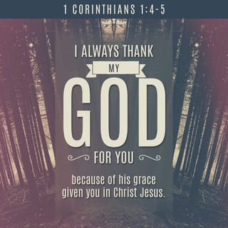 1 Corinthians 1:3-7 - May God our Father and the Lord Jesus Christ give you grace and peace.

I always thank my God for you and for the gracious gifts he has given you, now that you belong to Christ Jesus. Through him, God has enriched your church in every way—with all of your eloquent words and all of your knowledge. This confirms that what I told you about Christ is true. Now you have every spiritual gift you need as you eagerly wait for the return of our Lord Jesus Christ.