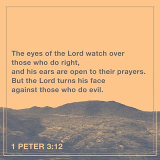 1 Peter 3:12-16 - The eyes of the LORD watch over those who do right,
and his ears are open to their prayers.
But the LORD turns his face
against those who do evil.”

Now, who will want to harm you if you are eager to do good? But even if you suffer for doing what is right, God will reward you for it. So don’t worry or be afraid of their threats. Instead, you must worship Christ as Lord of your life. And if someone asks about your hope as a believer, always be ready to explain it. But do this in a gentle and respectful way. Keep your conscience clear. Then if people speak against you, they will be ashamed when they see what a good life you live because you belong to Christ.