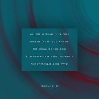 Romans 11:33-36 - Oh, the depth of the riches both of the wisdom and knowledge of God! How unsearchable are His judgments and unfathomable His ways! For WHO HAS KNOWN THE MIND OF THE LORD, OR WHO BECAME HIS COUNSELOR? Or WHO HAS FIRST GIVEN TO HIM THAT IT MIGHT BE PAID BACK TO HIM AGAIN? For from Him and through Him and to Him are all things. To Him be the glory forever. Amen.