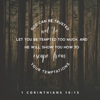 1 Corinthians 10:13 - No temptation has seized you that isn’t common for people. But God is faithful. He won’t allow you to be tempted beyond your abilities. Instead, with the temptation, God will also supply a way out so that you will be able to endure it.