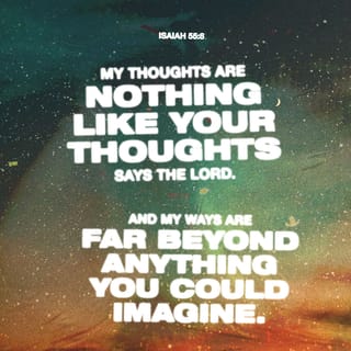 Isaiah 55:8-11-8-11 - “I don’t think the way you think.
The way you work isn’t the way I work.”
GOD’s Decree.
“For as the sky soars high above earth,
so the way I work surpasses the way you work,
and the way I think is beyond the way you think.
Just as rain and snow descend from the skies
and don’t go back until they’ve watered the earth,
Doing their work of making things grow and blossom,
producing seed for farmers and food for the hungry,
So will the words that come out of my mouth
not come back empty-handed.
They’ll do the work I sent them to do,
they’ll complete the assignment I gave them.