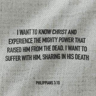 Philippians 3:10-11 - And I continually long to know the wonders of Jesus and to experience the overflowing power of his resurrection working in me. I will be one with him in his sufferings and become like him in his death. Only then will I be able to experience complete oneness with him in his resurrection from the realm of death.