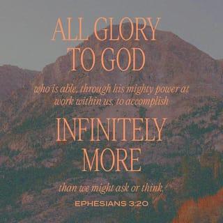 Ephesians 3:20-21 - Now all glory to God, who is able, through his mighty power at work within us, to accomplish infinitely more than we might ask or think. Glory to him in the church and in Christ Jesus through all generations forever and ever! Amen.