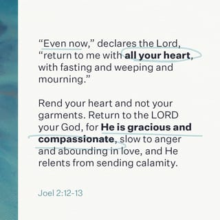 Joel 2:12-13 - Yet even now, saith Jehovah, turn ye unto me with all your heart, and with fasting, and with weeping, and with mourning: and rend your heart, and not your garments, and turn unto Jehovah your God; for he is gracious and merciful, slow to anger, and abundant in lovingkindness, and repenteth him of the evil.