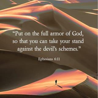 Ephesians 6:10-12 - Finally, be strong in the Lord and in his mighty power. Put on the full armor of God, so that you can take your stand against the devil’s schemes. For our struggle is not against flesh and blood, but against the rulers, against the authorities, against the powers of this dark world and against the spiritual forces of evil in the heavenly realms.