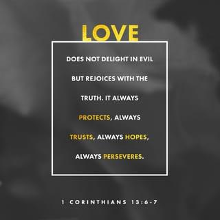 1 Corinthians 13:7 - Love bears all things [regardless of what comes], believes all things [looking for the best in each one], hopes all things [remaining steadfast during difficult times], endures all things [without weakening].
