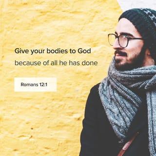 Romans 12:1 - And so, dear brothers and sisters, I plead with you to give your bodies to God because of all he has done for you. Let them be a living and holy sacrifice—the kind he will find acceptable. This is truly the way to worship him.