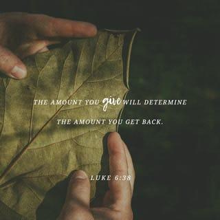 Luke 6:38 - Give, and [gifts] will be given to you; good measure, pressed down, shaken together, and running over, will they pour into [the pouch formed by] the bosom [of your robe and used as a bag]. For with the measure you deal out [with the measure you use when you confer benefits on others], it will be measured back to you.