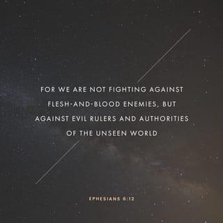 Ephesians 6:12 - For we are not wrestling with flesh and blood [contending only with physical opponents], but against the despotisms, against the powers, against [the master spirits who are] the world rulers of this present darkness, against the spirit forces of wickedness in the heavenly (supernatural) sphere.
