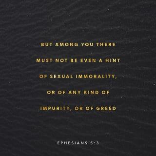 Ephesians 5:2-5 - and walk in the way of love, just as Christ loved us and gave himself up for us as a fragrant offering and sacrifice to God.
But among you there must not be even a hint of sexual immorality, or of any kind of impurity, or of greed, because these are improper for God’s holy people. Nor should there be obscenity, foolish talk or coarse joking, which are out of place, but rather thanksgiving. For of this you can be sure: No immoral, impure or greedy person—such a person is an idolater—has any inheritance in the kingdom of Christ and of God.