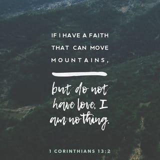 1 Corinthians 13:1-3 - If I speak in the tongues of men and of angels, but have not love, I am a noisy gong or a clanging cymbal. And if I have prophetic powers, and understand all mysteries and all knowledge, and if I have all faith, so as to remove mountains, but have not love, I am nothing. If I give away all I have, and if I deliver up my body to be burned, but have not love, I gain nothing.