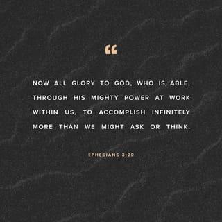 Ephesians 3:20-21 - Now unto him that is able to do exceeding abundantly above all that we ask or think, according to the power that worketh in us, unto him be glory in the church by Christ Jesus throughout all ages, world without end. Amen.
