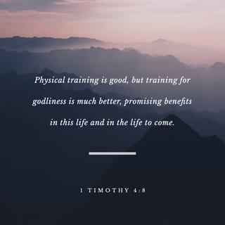 1 Timothy 4:7-8 - Do not waste time arguing over godless ideas and old wives’ tales. Instead, train yourself to be godly. “Physical training is good, but training for godliness is much better, promising benefits in this life and in the life to come.”