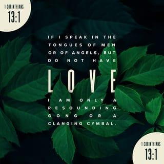 1 Corinthians 13:1-3 - If I speak in the tongues of men or of angels, but do not have love, I am only a resounding gong or a clanging cymbal. If I have the gift of prophecy and can fathom all mysteries and all knowledge, and if I have a faith that can move mountains, but do not have love, I am nothing. If I give all I possess to the poor and give over my body to hardship that I may boast, but do not have love, I gain nothing.