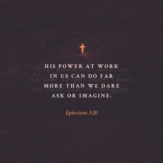 Ephesians 3:20 - Now to Him who is able to [carry out His purpose and] do superabundantly more than all that we dare ask or think [infinitely beyond our greatest prayers, hopes, or dreams], according to His power that is at work within us