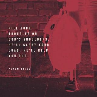 Psalms 55:22-23-22-23 - Pile your troubles on GOD’s shoulders—
he’ll carry your load, he’ll help you out.
He’ll never let good people
topple into ruin.
But you, God, will throw the others
into a muddy bog,
Cut the lifespan of assassins
and traitors in half.
And I trust in you.
