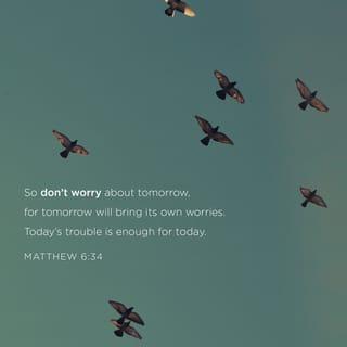 Matthew 6:34 - “Give your entire attention to what God is doing right now, and don’t get worked up about what may or may not happen tomorrow. God will help you deal with whatever hard things come up when the time comes.