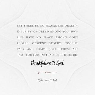 Ephesians 5:3-4 - But sexual immorality and all [moral] impurity [indecent, offensive behavior] or greed must not even be hinted at among you, as is proper among saints [for as believers our way of life, whether in public or in private, reflects the validity of our faith]. Let there be no filthiness and silly talk, or coarse [obscene or vulgar] joking, because such things are not appropriate [for believers]; but instead speak of your thankfulness [to God].