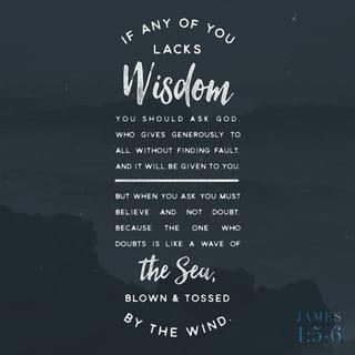 James 1:5-8 - If you don’t know what you’re doing, pray to the Father. He loves to help. You’ll get his help, and won’t be condescended to when you ask for it. Ask boldly, believingly, without a second thought. People who “worry their prayers” are like wind-whipped waves. Don’t think you’re going to get anything from the Master that way, adrift at sea, keeping all your options open.