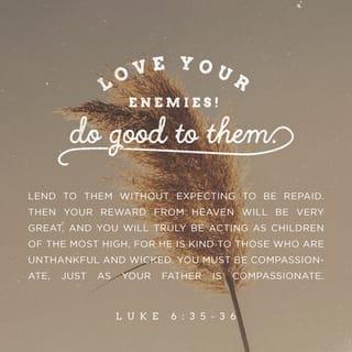 Luke 6:35 - But love your enemies, do good to them, and lend to them without expecting to get anything back. Then your reward will be great, and you will be children of the Most High, because he is kind to the ungrateful and wicked.