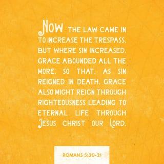 Romans 5:20-21 - God’s law was given so that all people could see how sinful they were. But as people sinned more and more, God’s wonderful grace became more abundant. So just as sin ruled over all people and brought them to death, now God’s wonderful grace rules instead, giving us right standing with God and resulting in eternal life through Jesus Christ our Lord.