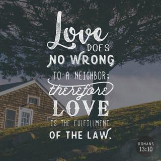 Romans 13:9-10 - For the commandments, “You shall not commit adultery,” “You shall not murder,” “You shall not steal,” “You shall not bear false witness,” “You shall not covet,” and if there is any other commandment, are all summed up in this saying, namely, “You shall love your neighbor as yourself.” Love does no harm to a neighbor; therefore love is the fulfillment of the law.