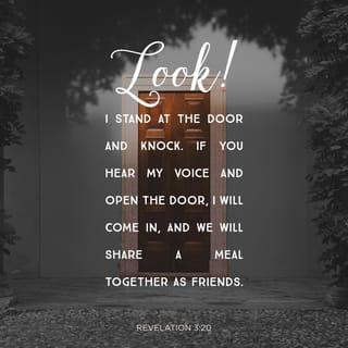 Revelation 3:20 - Here I am! I stand at the door and knock. If you hear my voice and open the door, I will come in and eat with you, and you will eat with me.