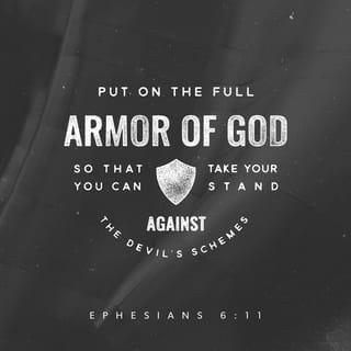 Ephesians 6:10-18 - A final word: Be strong in the Lord and in his mighty power. Put on all of God’s armor so that you will be able to stand firm against all strategies of the devil. For we are not fighting against flesh-and-blood enemies, but against evil rulers and authorities of the unseen world, against mighty powers in this dark world, and against evil spirits in the heavenly places.
Therefore, put on every piece of God’s armor so you will be able to resist the enemy in the time of evil. Then after the battle you will still be standing firm. Stand your ground, putting on the belt of truth and the body armor of God’s righteousness. For shoes, put on the peace that comes from the Good News so that you will be fully prepared. In addition to all of these, hold up the shield of faith to stop the fiery arrows of the devil. Put on salvation as your helmet, and take the sword of the Spirit, which is the word of God.
Pray in the Spirit at all times and on every occasion. Stay alert and be persistent in your prayers for all believers everywhere.
